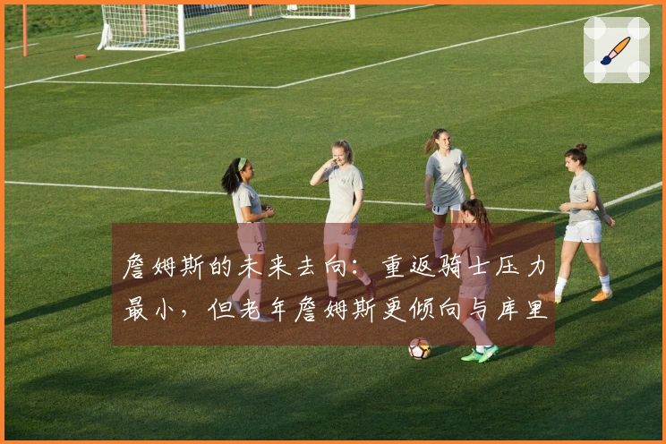 詹姆斯的未来去向：重返骑士压力最小，但老年詹姆斯更倾向与库里合作