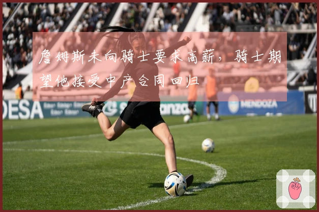 詹姆斯未向骑士要求高薪,骑士期望他接受中产合同回归