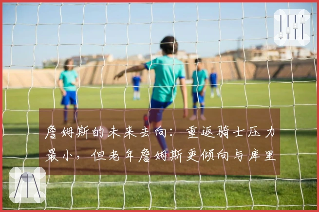 詹姆斯的未来去向:重返骑士压力最小,但老年詹姆斯更倾向与库里合作